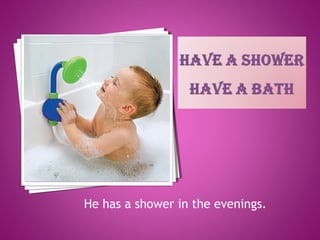 He has a shower in the evenings.
 
