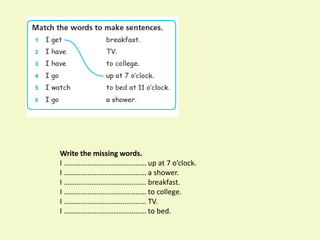 Write the missing words.
I ……………………………………… up at 7 o’clock.
I ……………………………………… a shower.
I ……………………………………… breakfast.
I ……………………………………… to college.
I ……………………………………… TV.
I ……………………………………… to bed.
 