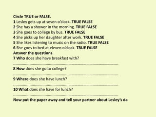 Circle TRUE or FALSE.
1 Lesley gets up at seven o’clock. TRUE FALSE
2 She has a shower in the morning. TRUE FALSE
3 She goes to college by bus. TRUE FALSE
4 She picks up her daughter after work. TRUE FALSE
5 She likes listening to music on the radio. TRUE FALSE
6 She goes to bed at eleven o’clock. TRUE FALSE
Answer the questions.
7 Who does she have breakfast with?
...................................................…………………………………………..
8 How does she go to college?
...................................................…………………………………………..
9 Where does she have lunch?
...................................................…………………………………………..
10 What does she have for lunch?
...................................................…………………………………………..
Now put the paper away and tell your partner about Lesley’s da
 