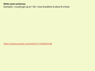 Write some sentences.
Examples: I usually get up at 7.30. I have breakfast at about 8 o’clock.
https://www.youtube.com/watch?v=7JeWkZ5irA8
 
