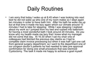 Daily Routines
•

I am sorry that today I woke up at 8.45 when I was looking into next
bed he did not wake up who one of my room mates so I slept again
ten minutes in order to have bath him. After his bath he woke me up
but at that time it made me lazy again which our climate around 15
minutes I had to take for sleeping. While I was sleeping I realized
about my work so I jumped from my bed and rushed into bathroom
for having a most wonderful bath I took around 20 minutes. Do you
know why my health made me lazy that I knew what my manager
did not come that day. At 10.30 when I sat my chair one of
colleagues had fetched the previous day claims so I had to
complete claim invoice processing but when it was half I got one call
from general surgery department, so I went to the department one of
our surgeon doctor’s patients he had needed to take one approval
confirmation for doing one small procedure that was Dermoid
Cystoctomy. The task It made me happy to achieve a goal myself.

 