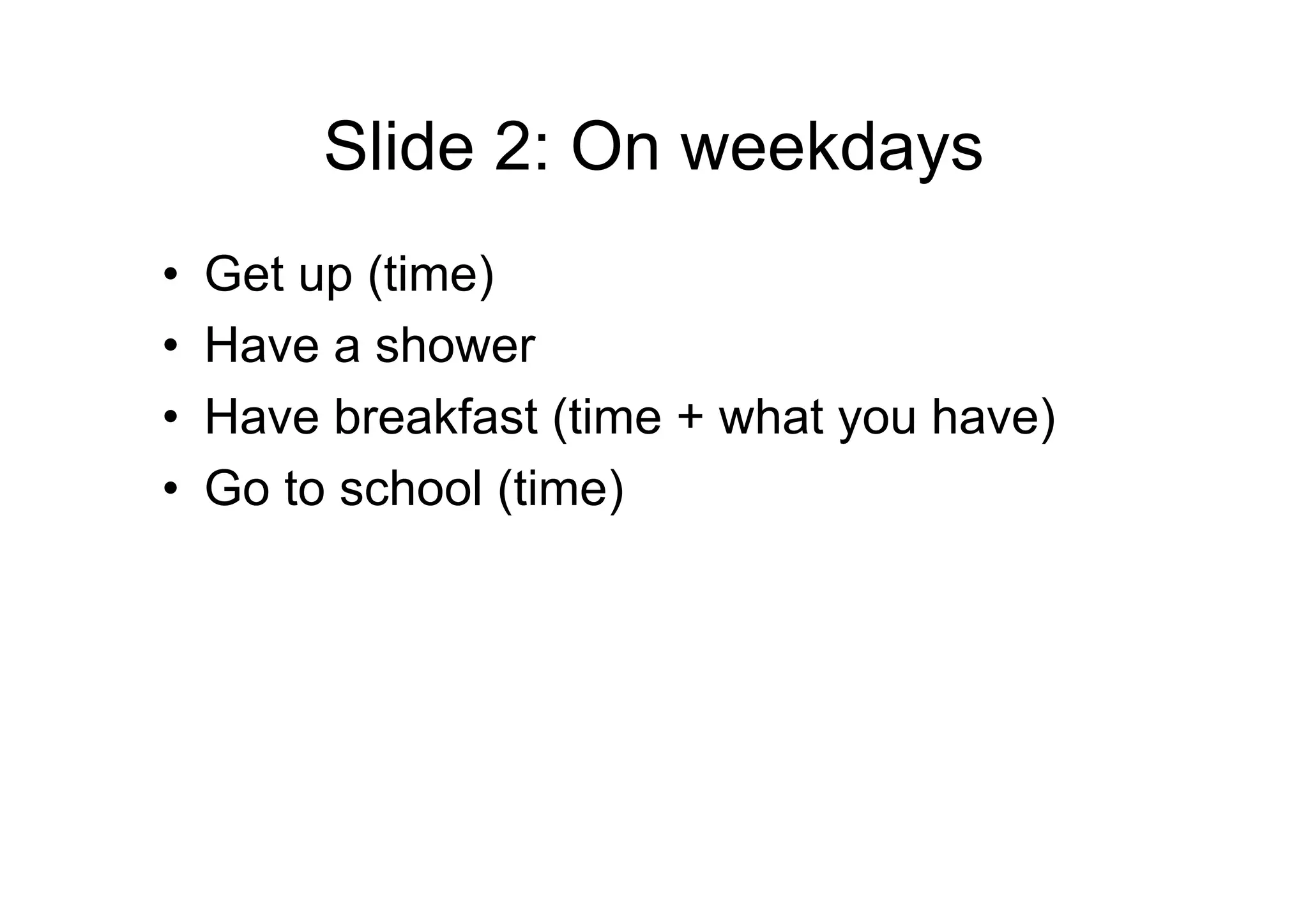 Slide 2: On weekdays
• Get up (time)
• Have a shower
• Have breakfast (time + what you have)
• Go to school (time)
 
