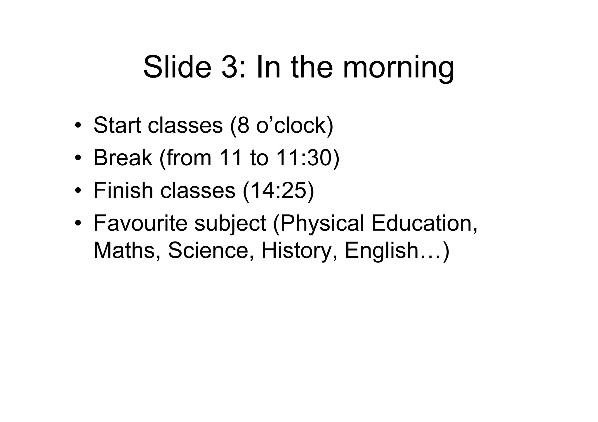 Slide 3: In the morning
• Start classes (8 o’clock)
• Break (from 11 to 11:30)
• Finish classes (14:25)
• Favourite subject (Physical Education,
Maths, Science, History, English…)
 