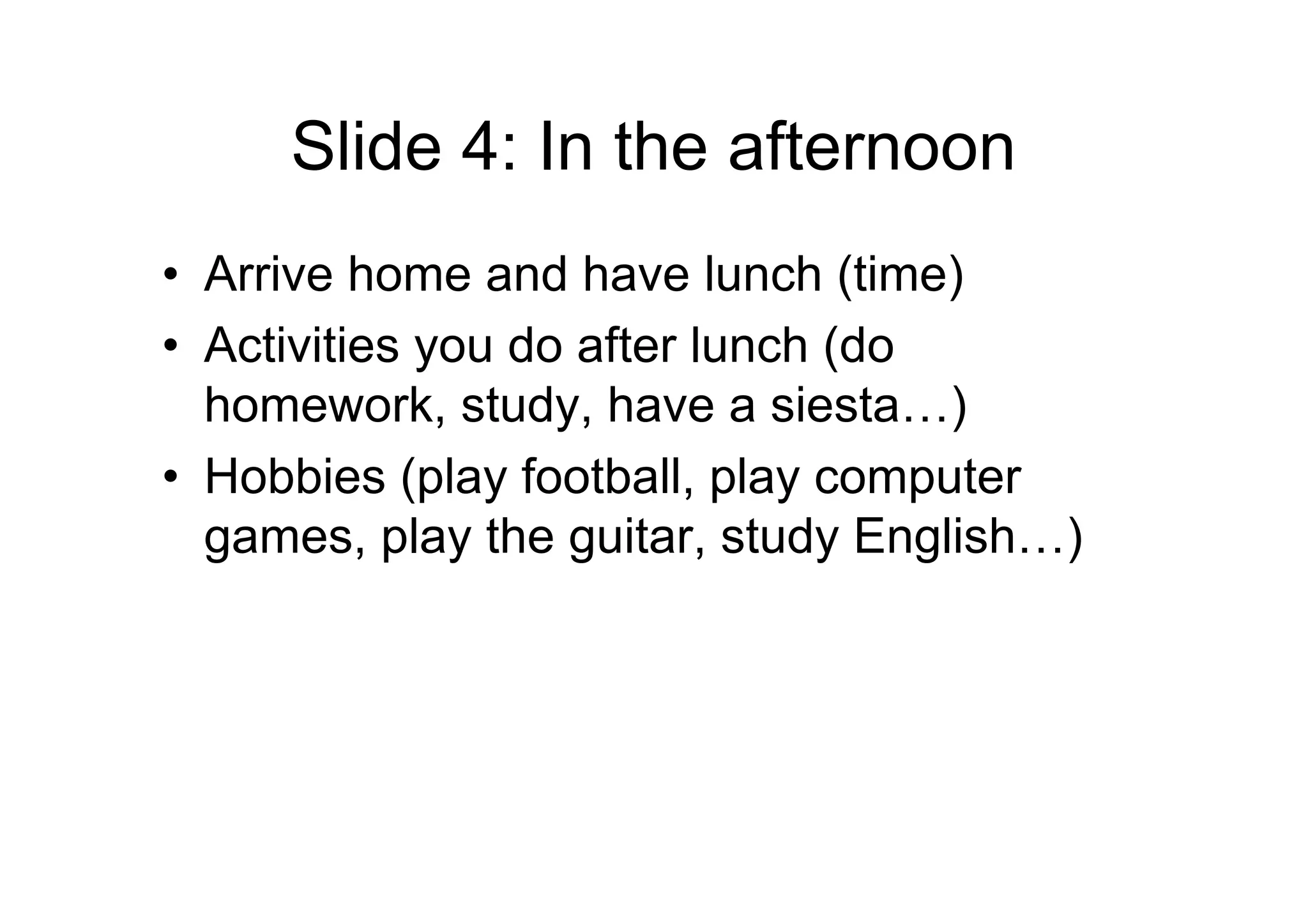 Slide 4: In the afternoon
• Arrive home and have lunch (time)
• Activities you do after lunch (do
homework, study, have a siesta…)
• Hobbies (play football, play computer
games, play the guitar, study English…)
 