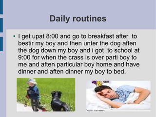 Daily routines
● I get upat 8:00 and go to breakfast after to
bestir my boy and then unter the dog aften
the dog down my boy and i got to school at
9:00 for when the crass is over parti boy to
me and aften particular boy home and have
dinner and aften dinner my boy to bed.
 