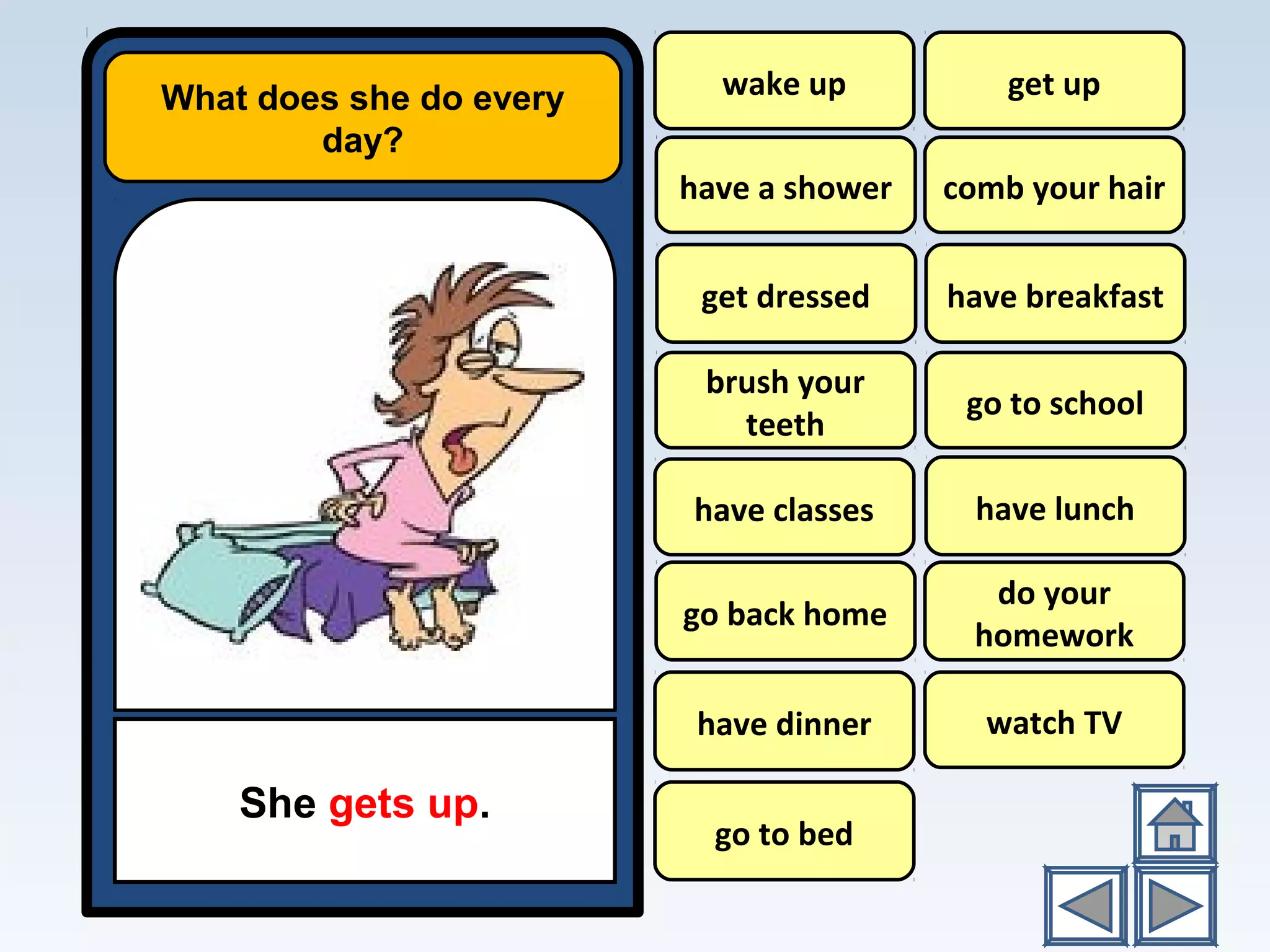 What does she do every
day?
She gets up.
wake up
have a shower
have breakfast
go to school
have lunch
do your
homework
watch TV
get up
comb your hair
brush your
teeth
have classes
go back home
have dinner
go to bed
get dressed
 