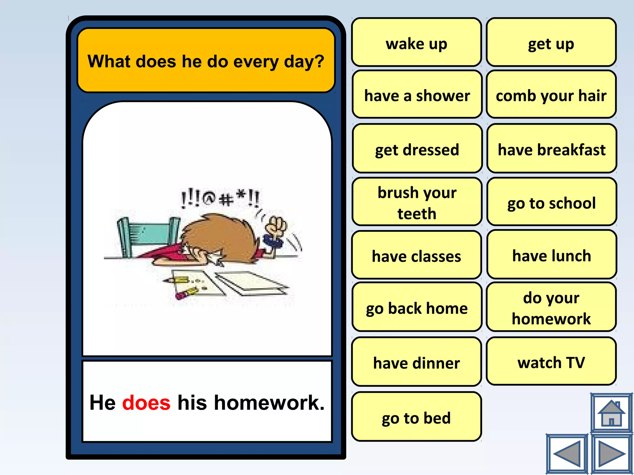 wake up
What does he do every day?
He does his homework.
have a shower
have breakfast
go to school
have lunch
do your
homework
watch TV
get up
comb your hair
brush your
teeth
have classes
go back home
have dinner
go to bed
get dressed
 