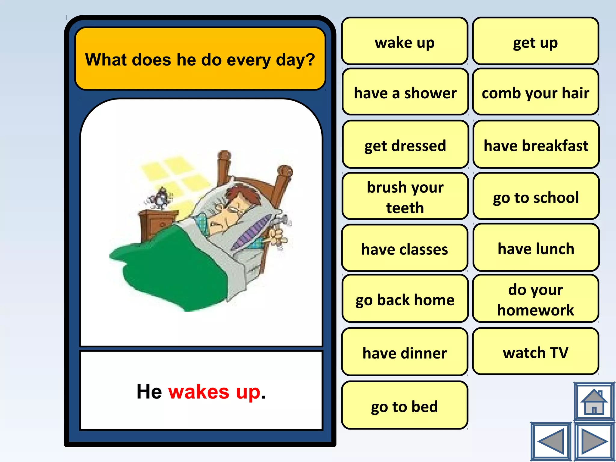 What does he do every day?
He wakes up.
wake up
have a shower
have breakfast
go to school
have lunch
do your
homework
watch TV
get up
comb your hair
brush your
teeth
have classes
go back home
have dinner
go to bed
get dressed
 