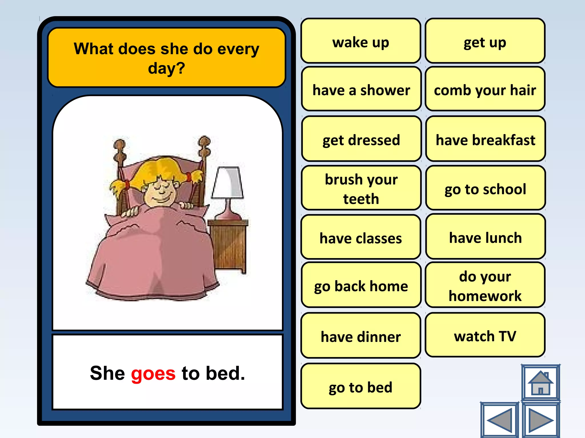 What does she do every
day?
She goes to bed.
wake up
have a shower
have breakfast
go to school
have lunch
do your
homework
watch TV
get up
comb your hair
brush your
teeth
have classes
go back home
have dinner
go to bed
get dressed
 