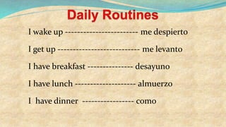 I wake up ------------------------ me despierto
I get up --------------------------- me levanto
I have breakfast --------------- desayuno
I have lunch -------------------- almuerzo
I have dinner ----------------- como
 