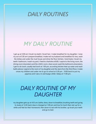 DAILY ROUTINES
MY DAILY ROUTINE
I get up at 5:00 am I brush my teeth, I brush hair, I make breakfast for my daughter. I raise
my son at 5:30 am I prepare breakfast, I make red my husband and breakfast for two, wash
the dishes and under the mud house and shine the floor kitchen, I tend beds, I brush my
teeth I bathroom, I wash my yard, I feed to charlotte at 8:00, I aspire to the living room, the
dining room downstairs and the child's room, clean wood, wash the bathrooms downstairs,
I get to do lunch, usually had lunch at 1:00 pm, according kitchen heat up water and wash
baths above, I aspire to the room of my daughter and the stairs from the third floor, I make
onces my children and under me to go to school at 5:30 pm . 10:00 back to put my
pajamas and I see a tv and kuego while I sleep at 11:00 pm.
DAILY ROUTINE OF MY
DAUGHTER
my daughter gets up at 4:55 am, bathe, dress, down to breakfast, brushing teeth and going
to study at 12:45 back class is changed at 1:00 pm and low for lunch then rest up for a
while and feel do their homework, then down to eat with his brother, up brush your teeth
and go to bed.
 
