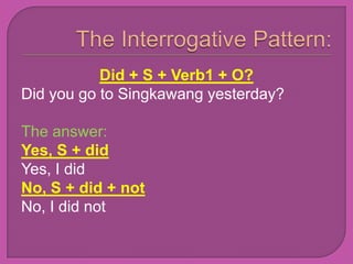 Did + S + Verb1 + O?
Did you go to Singkawang yesterday?

The answer:
Yes, S + did
Yes, I did
No, S + did + not
No, I did not
 