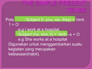 Pola     : Subject (I, you, we, they) + Verb
 1+O
      e.g I work at a hospital.
      Subject (he, she, it) + Verb –s + O
      e.g She works at a hospital
 Digunakan untuk menggambarkan suatu
 kegiatan yang merupakan
 kebiasaan(habit).
 