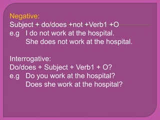 Negative:
Subject + do/does +not +Verb1 +O
e.g I do not work at the hospital.
    She does not work at the hospital.

Interrogative:
Do/does + Subject + Verb1 + O?
e.g Do you work at the hospital?
      Does she work at the hospital?
 