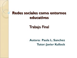 Redes sociales como entornos
educativos
Trabajo Final
Autora: Paula L. Sanchez
Tutor: Javier Kullock

 