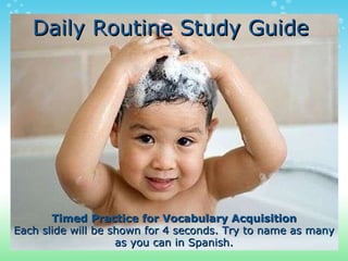 Daily Routine Study Guide Timed Practice for Vocabulary Acquisition Each slide will be shown for 4 seconds. Try to name as many as you can in Spanish. 