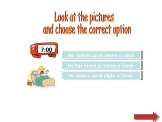 7:00 Look at the pictures and choose the correct option.  Try Again Great Job! He has lunch at seven o´clock. He  wakes up at seven o´clock Try Again He wakes up at eight o´clock. 