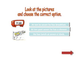 Look at the pictures  and choose the correct option.  Try Again Great Job! He has lunch at seven o´clock. At ten past seven he has a shower. Try Again At ten to seven he has breakfast. 7:10 
