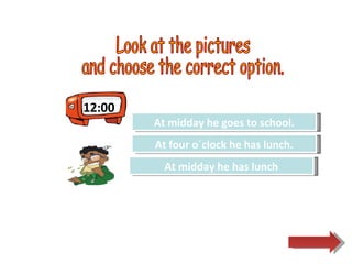 12:00 Look at the pictures  and choose the correct option.  Try Again Great Job! At midday he goes to school. At midday he has lunch Try Again At four o´clock he has lunch. 