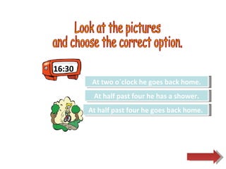 16:30 Look at the pictures  and choose the correct option.  Try Again Great Job! At two o´clock he goes back home. At half past four he goes back home. Try Again At half past four he has a shower. 