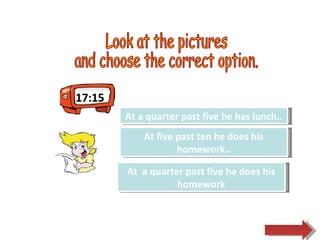 17:15 Look at the pictures  and choose the correct option.  Try Again Great Job! At a quarter past five he has lunch.. At  a quarter past five he does his homework Try Again At five past ten he does his homework.. 