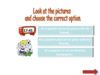 17:45 Look at the pictures  and choose the correct option.  Try Again Great Job! At a quarter past six he plays with his friends.. At a quarter to six he plays with his friends . Try Again At a quarter to six he does his homework.. 