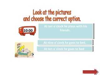 10:00 Look at the pictures  and choose the correct option.  Try Again Great Job! At ten o´clock he plays with his friends.. At ten o´clock he goes to bed  Try Again At nine o´clock he goes to bed. 
