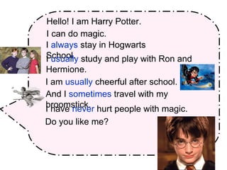 Hello! I am Harry Potter.   I can do magic. I  always  stay in Hogwarts School. I  usually  study and play with Ron and Hermione. I am  usually  cheerful after school.  And I  sometimes  travel with my broomstick. I   have  never  hurt people with magic. Do you like me? 