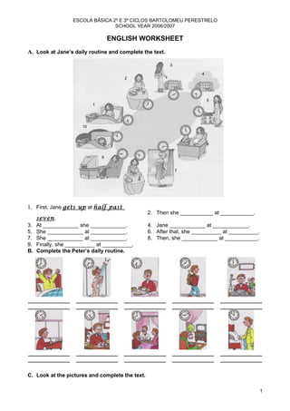 ESCOLA BÁSICA 2º E 3º CICLOS BARTOLOMEU PERESTRELO
                                  SCHOOL YEAR 2006/2007

                                     ENGLISH WORKSHEET
A. Look at Jane’s daily routine and complete the text.

                                                           2 3
                                                                          43
                                        12




                                                                            5
                          10 1

                                                                      4


                         10
                   9
                                                                           5
                                                                            6


                                 9

                                                                 6
                                                                  7

                          8                      8

                                             7




1. First, Jane gets up at half past
                                                     2. Then she ___________ at ___________.
     seven.
3.   At ____________ she ____________.               4. Jane ____________ at ____________.
5.   She ____________ at ____________.               6. After that, she __________ at __________.
7.   She ____________ at ____________.               8. Then, she ____________ at ___________.
9.   Finally, she __________ at __________.
B.   Complete the Peter’s daily routine.




______________         ______________    ______________       ______________     ______________
______________         ______________    ______________       ______________     ______________




______________         ______________    ______________       ______________     ______________
______________         ______________    ______________       ______________     ______________

C. Look at the pictures and complete the text.

                                                                                                    1
 