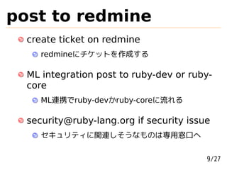 post to redmine
  create ticket on redmine
     redmineにチケットを作成する

  ML integration post to ruby-dev or ruby-
  core
     ML連携でruby-devかruby-coreに流れる

  security@ruby-lang.org if security issue
     セキュリティに関連しそうなものは専用窓口へ


                                         9/27
 
