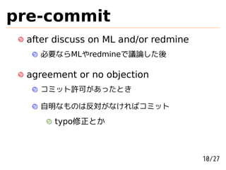 pre-commit
 after discuss on ML and/or redmine
   必要ならMLやredmineで議論した後

 agreement or no objection
   コミット許可があったとき

   自明なものは反対がなければコミット
      typo修正とか



                                      10/27
 