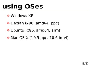 using OSes
  Windows XP
  Debian (x86, amd64, ppc)
  Ubuntu (x86, amd64, arm)
  Mac OS X (10.5 ppc, 10.6 intel)




                                    19/27
 