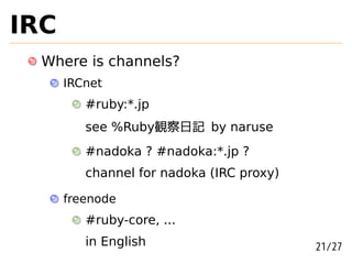 IRC
  Where is channels?
      IRCnet
         #ruby:*.jp
         see %Ruby観察日記 by naruse
         #nadoka ? #nadoka:*.jp ?
         channel for nadoka (IRC proxy)

      freenode
         #ruby-core, ...
         in English                       21/27
 