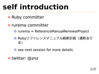 self introduction
  Ruby committer
  rurema committer
     rurema = ReferenceManualRenewalProject

     Rubyリファレンスマニュアル刷新計画 (通称るり
     ま)

     see next session for more details

  twitter: @znz

                                              2/27
 
