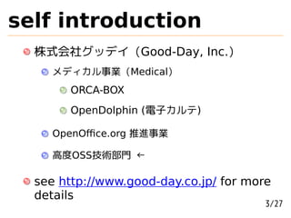 self introduction
  株式会社グッデイ (Good-Day, Inc.)
    メディカル事業 (Medical)
       ORCA-BOX
       OpenDolphin (電子カルテ)

    OpenOﬃce.org 推進事業

    高度OSS技術部門 ←

  see http://www.good-day.co.jp/ for more
  details
                                        3/27
 