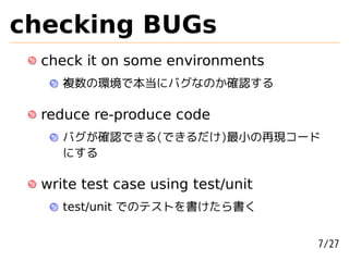 checking BUGs
 check it on some environments
    複数の環境で本当にバグなのか確認する

 reduce re-produce code
    バグが確認できる(できるだけ)最小の再現コード
    にする

 write test case using test/unit
    test/unit でのテストを書けたら書く


                                   7/27
 