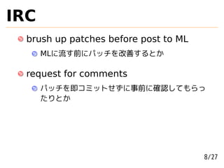 IRC
  brush up patches before post to ML
      MLに流す前にパッチを改善するとか

  request for comments
      パッチを即コミットせずに事前に確認してもらっ
      たりとか




                                       8/27
 