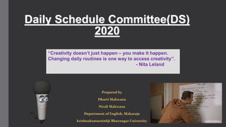 Daily Schedule Committee(DS)
2020
Prepared by
Dharti Makwana
Nirali Makwana
Department of English, Maharaja
krishnakumarsinhji Bhavnagar University
“Creativity doesn’t just happen – you make it happen.
Changing daily routines is one way to access creativity’’.
- Nita Leland
 