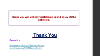Thank You
I hope you will willingly participate in and enjoy all the
activities.
Contact: -
dharteemakwana789@gmail.com
niralimakvana9599@gmail.com
 