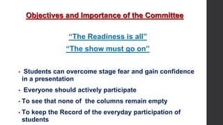 Objectives and Importance of the Committee
“The Readiness is all”
“The show must go on”
▪ Students can overcome stage fear and gain confidence
in a presentation
▪ Everyone should actively participate
▪ To see that none of the columns remain empty
▪ To keep the Record of the everyday participation of
students
 