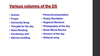 Various columns of the DS
▪ Anchor
▪ Prayer
▪ University Song
▪ Thought for the day
▪ News Reading
▪ Vocabulary drill
▪ Opinion building
▪ Personal presentation
▪ Poetry Recitation
▪ Regional literature
▪ Photography of the day
▪ Book/ Movie Review
▪ Humour of the day
▪ National song
 