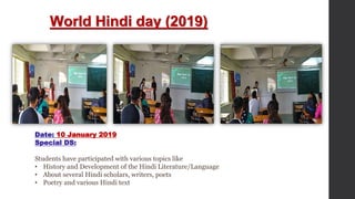World Hindi day (2019)
Date: 10 January 2019
Special DS:
Students have participated with various topics like
• History and Development of the Hindi Literature/Language
• About several Hindi scholars, writers, poets
• Poetry and various Hindi text
 