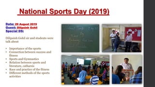 National Sports Day (2019)
Date: 29 August 2019
Guest: Dilipsinh Gohil
Special DS:
Dilipsinh Gohil sir and students were
talk about
• Importance of the sports
• Connection between success and
fitness
• Sports and Gymnastics
• Relation between sports and
literature, catharsis
• Race and practice of the fitness
• Different methods of the sports
activities
 