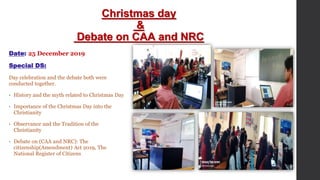 Christmas day
&
Debate on CAA and NRC
Date: 25 December 2019
Special DS:
Day celebration and the debate both were
conducted together.
• History and the myth related to Christmas Day
• Importance of the Christmas Day into the
Christianity
• Observance and the Tradition of the
Christianity
• Debate on (CAA and NRC): The
citizenship(Amendment) Act 2019, The
National Register of Citizens
 