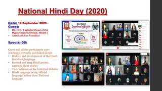 National Hindi Day (2020)
Date: 14 September 2020
Guest:
• Dr. H.N. Vaghela( Head of the
Department of Hindi, MKBU)
• Ataullahkhan Yusufzai
Special DS:
Guest and all the participants were
celebrated virtually and talked about
• History and development of the Hindi
literature/language
• Recited and sang Hindi poems,
narrated short stories
• Their opinion on the historical debates
• Hindi language being ‘official
language’ rather than ‘National
language’
 