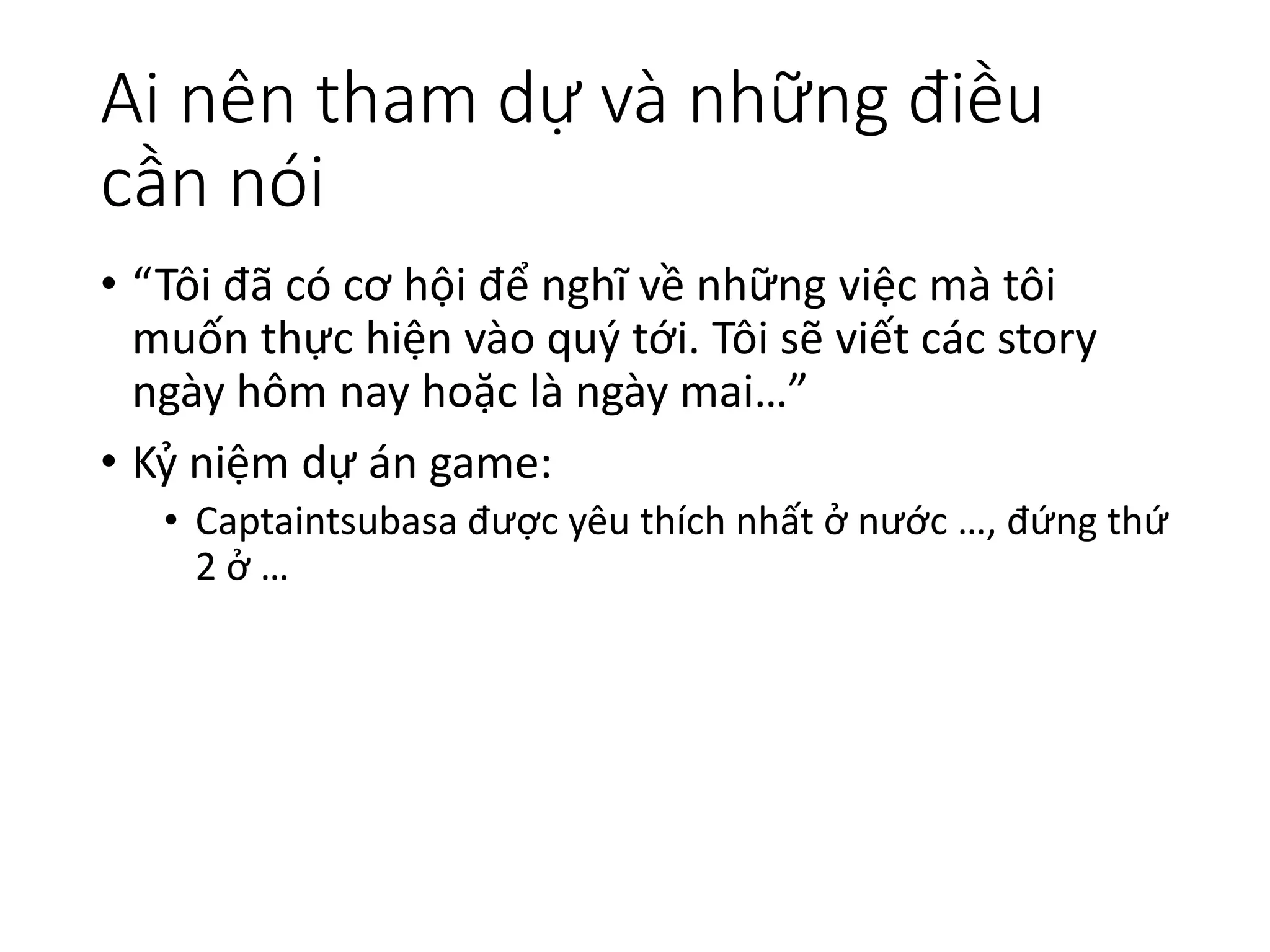 Ai nên tham dự và những điều
cần nói
• “Tôi đã có cơ hội để nghĩ về những việc mà tôi
muốn thực hiện vào quý tới. Tôi sẽ viết các story
ngày hôm nay hoặc là ngày mai…”
• Kỷ niệm dự án game:
• Captaintsubasa được yêu thích nhất ở nước …, đứng thứ
2 ở …
 