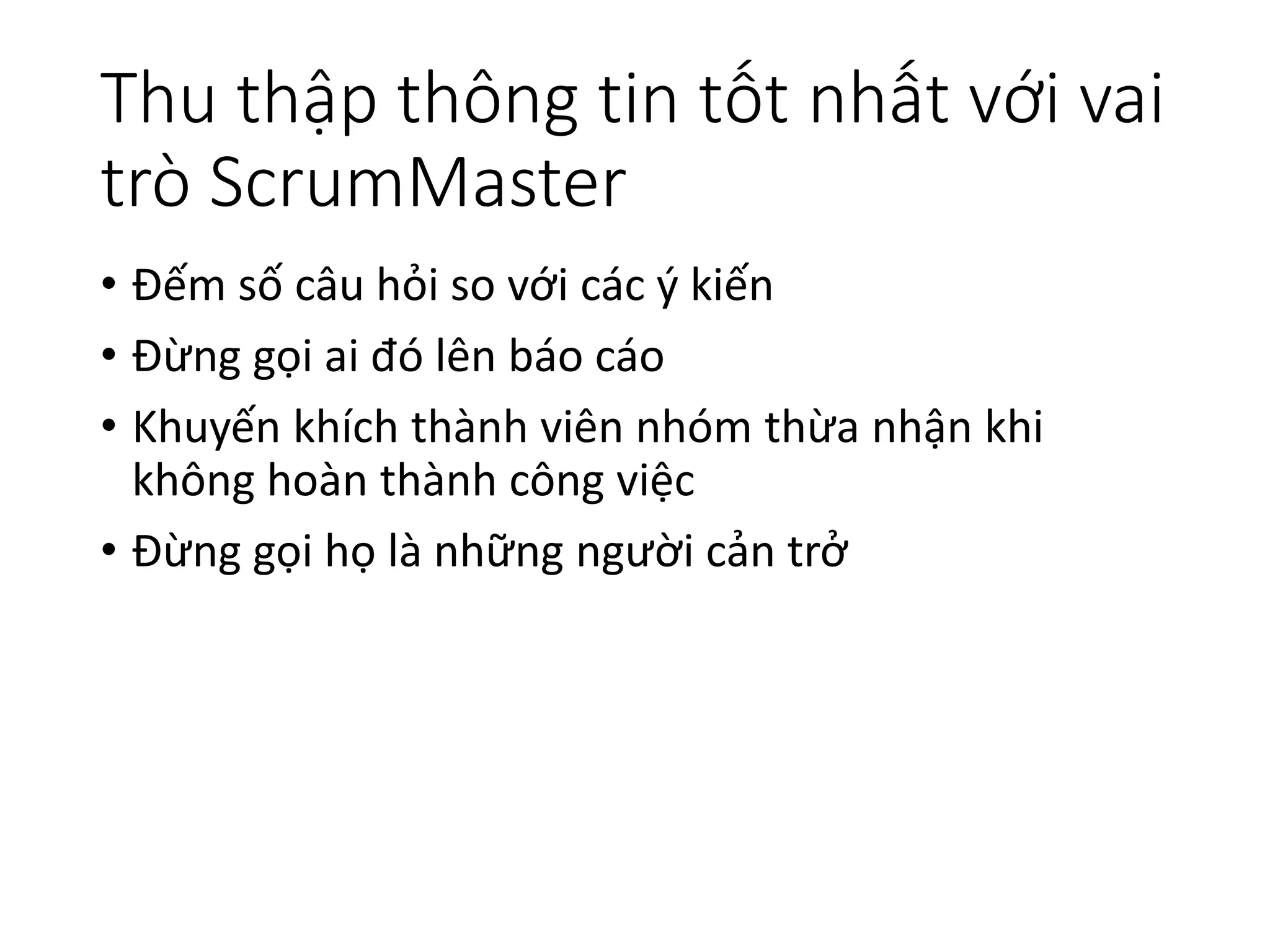 Thu thập thông tin tốt nhất với vai
trò ScrumMaster
• Đếm số câu hỏi so với các ý kiến
• Đừng gọi ai đó lên báo cáo
• Khuyến khích thành viên nhóm thừa nhận khi
không hoàn thành công việc
• Đừng gọi họ là những người cản trở
 