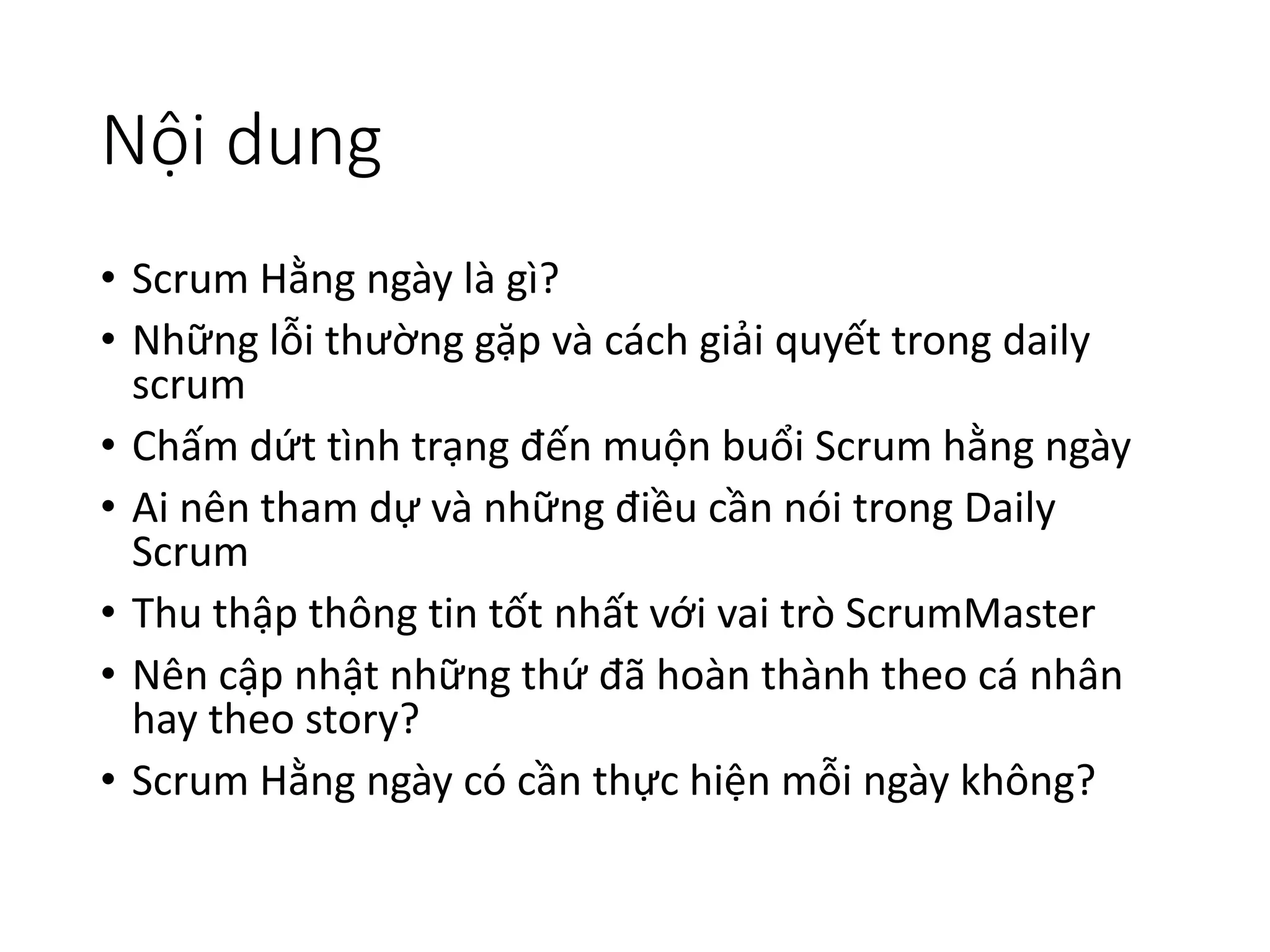 Nội dung
• Scrum Hằng ngày là gì?
• Những lỗi thường gặp và cách giải quyết trong daily
scrum
• Chấm dứt tình trạng đến muộn buổi Scrum hằng ngày
• Ai nên tham dự và những điều cần nói trong Daily
Scrum
• Thu thập thông tin tốt nhất với vai trò ScrumMaster
• Nên cập nhật những thứ đã hoàn thành theo cá nhân
hay theo story?
• Scrum Hằng ngày có cần thực hiện mỗi ngày không?
 