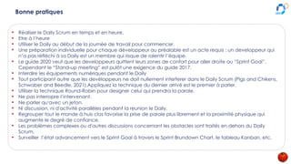 Bonne pratiques
• Réaliser le Daily Scrum en temps et en heure.
• Etre à l’heure
• Utiliser le Daily au début de la journée de travail pour commencer.
• Une préparation individuelle pour chaque développeur au préalable est un acte requis : un developpeur qui
n’a pas réfléchi à sa Daily est un membre qui risque de ralentir l’équipe.
• Le guide 2020 veut que les developpeurs quittent leurs zones de confort pour aller droite au “Sprint Goal”.
Cependant le “Stand-up meeting” est pulôt une exigence du guide 2017.
• Interdire les équipements numériques pendant le Daily
• Tout participant autre que les devéloppeurs ne doit nullement interferer dans le Daily Scrum (Pigs and Chikens,
Schwaber and Beedle, 2021).Appliquez la technique du dernier arrivé est le premier à parler.
• Utiliser la technique Round-Robin pour designer celui qui prendra la parole.
• Ne pas interropre l’intervenant.
• Ne parler qu'avec un jeton.
• Ni discussion, ni d'activité parallèles pendant la reunion le Daily.
• Regrouper tout le monde à huis clos favorise la prise de parole plus librement et la proximité physique qui
augmente le degré de confiance.
• Les problèmes complexes ou d'autres discussions concernant les obstacles sont traités en dehors du Daily
Scrum.
• Surveiller l’état advancement vers le Sprint Goal à travers le Sprint Brundown Chart, le tableau Kanban, etc.
 