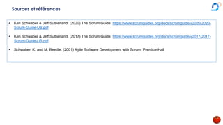 Sources et références
• Ken Schwaber & Jeff Sutherland. (2020) The Scrum Guide. https://www.scrumguides.org/docs/scrumguide/v2020/2020-
Scrum-Guide-US.pdf
• Ken Schwaber & Jeff Sutherland. (2017) The Scrum Guide. https://www.scrumguides.org/docs/scrumguide/v2017/2017-
Scrum-Guide-US.pdf
• Schwaber, K. and M. Beedle. (2001) Agile Software Development with Scrum, Prentice-Hall
 